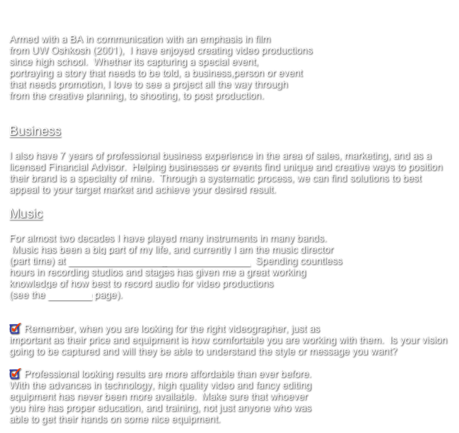 Education

Armed with a BA in communication with an emphasis in film 
from UW Oshkosh (2001),  I have enjoyed creating video productions 
since high school.  Whether its capturing a special event,
portraying a story that needs to be told, a business,person or event 
that needs promotion, I love to see a project all the way through 
from the creative planning, to shooting, to post production.


Business

I also have 7 years of professional business experience in the area of sales, marketing, and as a licensed Financial Advisor.  Helping businesses or events find unique and creative ways to position their brand is a specialty of mine.  Through a systematic process, we can find solutions to best appeal to your target market and achieve your desired result.

Music

For almost two decades I have played many instruments in many bands. 
 Music has been a big part of my life, and currently I am the music director 
(part time) at Terrace Shores Evangelical Free Church.  Spending countless 
hours in recording studios and stages has given me a great working 
knowledge of how best to record audio for video productions 
(see the Pro-Audio page).


 Remember, when you are looking for the right videographer, just as 
important as their price and equipment is how comfortable you are working with them.  Is your vision going to be captured and will they be able to understand the style or message you want?

 Professional looking results are more affordable than ever before.
With the advances in technology, high quality video and fancy editing
equipment has never been more available.  Make sure that whoever
you hire has proper education, and training, not just anyone who was
able to get their hands on some nice equipment.